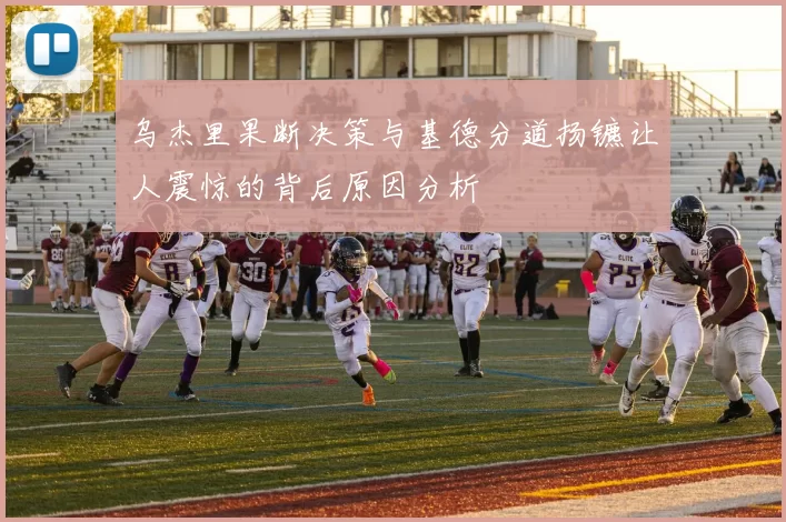 乌杰里果断决策与基德分道扬镳让人震惊的背后原因分析
